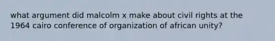 what argument did malcolm x make about civil rights at the 1964 cairo conference of organization of african unity?