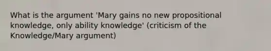 What is the argument 'Mary gains no new propositional knowledge, only ability knowledge' (criticism of the Knowledge/Mary argument)