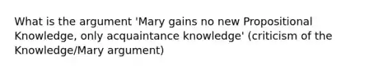 What is <a href='https://www.questionai.com/knowledge/kX9kaOpm3q-the-argument' class='anchor-knowledge'>the argument</a> 'Mary gains no new Propositional Knowledge, only acquaintance knowledge' (criticism of the Knowledge/Mary argument)