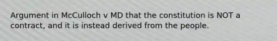 Argument in McCulloch v MD that the constitution is NOT a contract, and it is instead derived from the people.