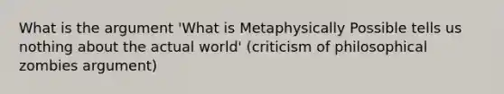 What is the argument 'What is Metaphysically Possible tells us nothing about the actual world' (criticism of philosophical zombies argument)