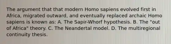 The argument that that modern Homo sapiens evolved first in Africa, migrated outward, and eventually replaced archaic Homo sapiens is known as: A. The Sapir-Whorf hypothesis. B. The "out of Africa" theory. C. The Neandertal model. D. The multiregional continuity thesis.