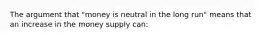 The argument that "money is neutral in the long run" means that an increase in the money supply can: