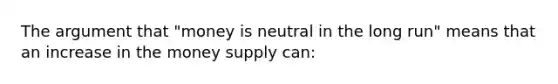 The argument that "money is neutral in the long run" means that an increase in the money supply can: