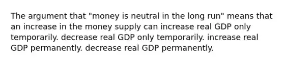 The argument that "money is neutral in the long run" means that an increase in the money supply can increase real GDP only temporarily. decrease real GDP only temporarily. increase real GDP permanently. decrease real GDP permanently.