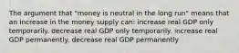 The argument that "money is neutral in the long run" means that an increase in the money supply can: increase real GDP only temporarily. decrease real GDP only temporarily. increase real GDP permanently. decrease real GDP permanently