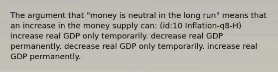 The argument that "money is neutral in the long run" means that an increase in the money supply can: (id:10 Inflation-q8-H) increase real GDP only temporarily. decrease real GDP permanently. decrease real GDP only temporarily. increase real GDP permanently.