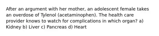 After an argument with her mother, an adolescent female takes an overdose of Tylenol (acetaminophen). The health care provider knows to watch for complications in which organ? a) Kidney b) Liver c) Pancreas d) Heart