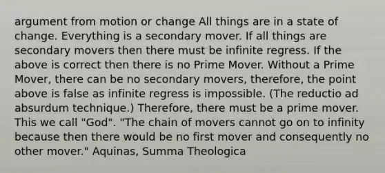 argument from motion or change All things are in a state of change. Everything is a secondary mover. If all things are secondary movers then there must be infinite regress. If the above is correct then there is no Prime Mover. Without a Prime Mover, there can be no secondary movers, therefore, the point above is false as infinite regress is impossible. (The reductio ad absurdum technique.) Therefore, there must be a prime mover. This we call "God". "The chain of movers cannot go on to infinity because then there would be no first mover and consequently no other mover." Aquinas, Summa Theologica