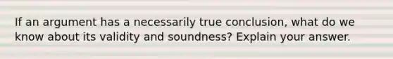 If an argument has a necessarily true conclusion, what do we know about its validity and soundness? Explain your answer.