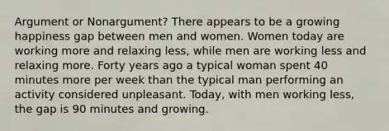 Argument or Nonargument? There appears to be a growing happiness gap between men and women. Women today are working more and relaxing less, while men are working less and relaxing more. Forty years ago a typical woman spent 40 minutes more per week than the typical man performing an activity considered unpleasant. Today, with men working less, the gap is 90 minutes and growing.