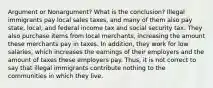 Argument or Nonargument? What is the conclusion? Illegal immigrants pay local sales taxes, and many of them also pay state, local, and federal income tax and social security tax. They also purchase items from local merchants, increasing the amount these merchants pay in taxes. In addition, they work for low salaries, which increases the earnings of their employers and the amount of taxes these employers pay. Thus, it is not correct to say that illegal immigrants contribute nothing to the communities in which they live.