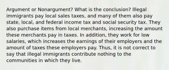 Argument or Nonargument? What is the conclusion? Illegal immigrants pay local sales taxes, and many of them also pay state, local, and federal income tax and social security tax. They also purchase items from local merchants, increasing the amount these merchants pay in taxes. In addition, they work for low salaries, which increases the earnings of their employers and the amount of taxes these employers pay. Thus, it is not correct to say that illegal immigrants contribute nothing to the communities in which they live.