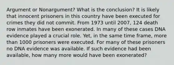 Argument or Nonargument? What is the conclusion? It is likely that innocent prisoners in this country have been executed for crimes they did not commit. From 1973 until 2007, 124 death row inmates have been exonerated. In many of these cases DNA evidence played a crucial role. Yet, in the same time frame, more than 1000 prisoners were executed. For many of these prisoners no DNA evidence was available. If such evidence had been available, how many more would have been exonerated?