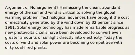 Argument or Nonargument? Harnessing the clean, abundant energy of the sun and wind is critical to solving the global warming problem. Technological advances have brought the cost of electricity generated by the wind down by 82 percent since 1981. Solar energy technology has made remarkable progress as new photovoltaic cells have been developed to convert even greater amounts of sunlight directly into electricity. Today the costs of wind and solar power are becoming competitive with dirty coal-fired plants.