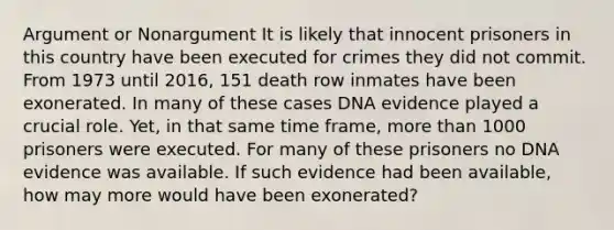 Argument or Nonargument It is likely that innocent prisoners in this country have been executed for crimes they did not commit. From 1973 until 2016, 151 death row inmates have been exonerated. In many of these cases DNA evidence played a crucial role. Yet, in that same time frame, more than 1000 prisoners were executed. For many of these prisoners no DNA evidence was available. If such evidence had been available, how may more would have been exonerated?