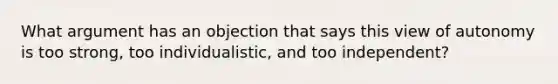 What argument has an objection that says this view of autonomy is too strong, too individualistic, and too independent?