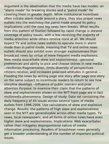 Argument is the observation that the media have two modes: an "alarm mode" for breaking stories and a "patrol mode" for covering them in greater depth. While institutional incentives often initiate alarm mode around a story, they also propel news outlets into the watchdog-like patrol mode around its policy implications until the next big news item breaks. What results from this pattern of fixation followed by rapid change is skewed coverage of policy issues, with a few receiving the majority of media attention while others receive none at all. We should expect TV and online news outlets to operate more in alarm mode than in patrol mode, meaning that TV and online news outlets should also exhibit even stronger explosiveness than broadcast news by virtue of more frequent media explosions. New media exacerbate skew and explosiveness --personal preferences and ability to pick and choose stories in new media ---reinforces fragmentation, limits diversity of perspectives citizens receive, and increases polarized attitudes in general. --Flooding the news by writing page one story after page one story on the same subject to incentivize readers to return to see how storyline develops --influence of public concern and prior attention Purpose: to examine their claim that the patterns of skew and explosiveness shown on the NYT front page are in fact multimedia phenomena. Design of study: Data set containing the daily frequency of 45 issues across several types of media outlets from 1996-2006. Use calculations of skew and explosive change. Results: the patterns of high skew and explosiveness seen in the NYT are generalizable across other media types. TV news, local newspapers, and all forms of online news have even higher skew and explosiveness. Implications: Web exacerbates rather than mitigates disproportional nature of media information processing. Readers of broadsheet news generally get a broader understanding of the number of important political issues.