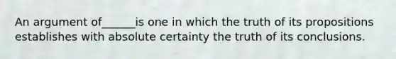 An argument of______is one in which the truth of its propositions establishes with absolute certainty the truth of its conclusions.