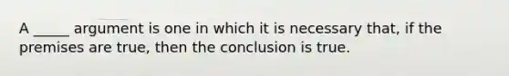 A _____ argument is one in which it is necessary that, if the premises are true, then the conclusion is true.