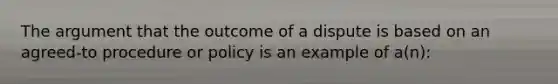 The argument that the outcome of a dispute is based on an agreed-to procedure or policy is an example of a(n):