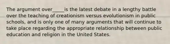 The argument over_____is the latest debate in a lengthy battle over the teaching of creationism versus evolutionism in public schools, and is only one of many arguments that will continue to take place regarding the appropriate relationship between public education and religion in the United States.