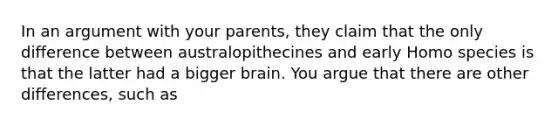 In an argument with your parents, they claim that the only difference between australopithecines and early Homo species is that the latter had a bigger brain. You argue that there are other differences, such as