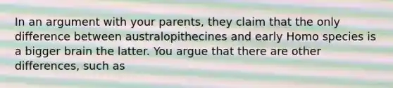 In an argument with your parents, they claim that the only difference between australopithecines and early Homo species is a bigger brain the latter. You argue that there are other differences, such as