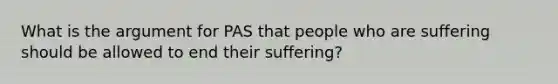 What is the argument for PAS that people who are suffering should be allowed to end their suffering?