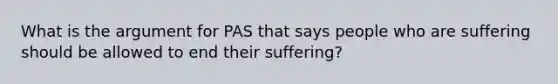 What is the argument for PAS that says people who are suffering should be allowed to end their suffering?