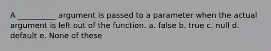 A __________ argument is passed to a parameter when the actual argument is left out of the function. a. false b. true c. null d. default e. None of these