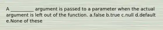 A __________ argument is passed to a parameter when the actual argument is left out of the function. a.false b.true c.null d.default e.None of these