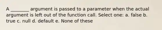 A ________ argument is passed to a parameter when the actual argument is left out of the function call. Select one: a. false b. true c. null d. default e. None of these