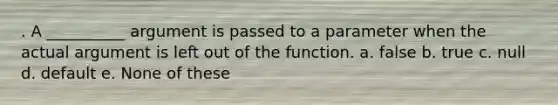 . A __________ argument is passed to a parameter when the actual argument is left out of the function. a. false b. true c. null d. default e. None of these