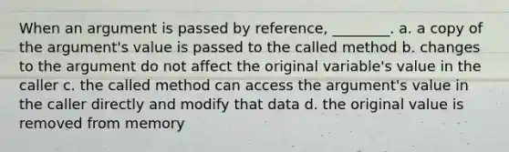 When an argument is passed by reference, ________. a. a copy of the argument's value is passed to the called method b. changes to the argument do not affect the original variable's value in the caller c. the called method can access the argument's value in the caller directly and modify that data d. the original value is removed from memory