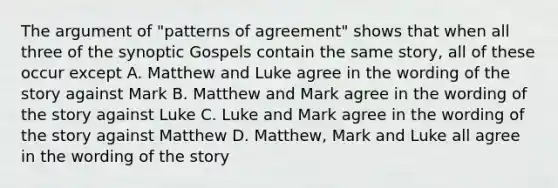 The argument of "patterns of agreement" shows that when all three of the synoptic Gospels contain the same story, all of these occur except A. Matthew and Luke agree in the wording of the story against Mark B. Matthew and Mark agree in the wording of the story against Luke C. Luke and Mark agree in the wording of the story against Matthew D. Matthew, Mark and Luke all agree in the wording of the story