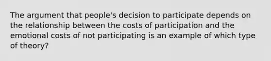 The argument that people's decision to participate depends on the relationship between the costs of participation and the emotional costs of not participating is an example of which type of theory?