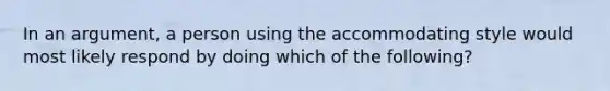 In an argument, a person using the accommodating style would most likely respond by doing which of the following?