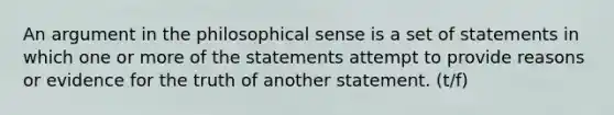 An argument in the philosophical sense is a set of statements in which one or more of the statements attempt to provide reasons or evidence for the truth of another statement. (t/f)