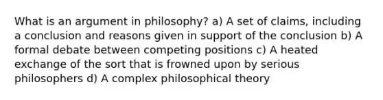 What is an argument in philosophy? a) A set of claims, including a conclusion and reasons given in support of the conclusion b) A formal debate between competing positions c) A heated exchange of the sort that is frowned upon by serious philosophers d) A complex philosophical theory