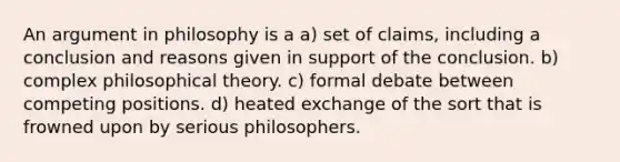 An argument in philosophy is a a) set of claims, including a conclusion and reasons given in support of the conclusion. b) complex philosophical theory. c) formal debate between competing positions. d) heated exchange of the sort that is frowned upon by serious philosophers.