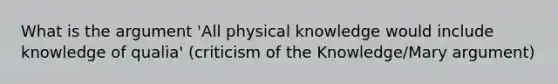 What is the argument 'All physical knowledge would include knowledge of qualia' (criticism of the Knowledge/Mary argument)