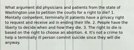 What argument did physicians and patients from the state of Washington use to petition the courts for a right to die? 1. Mentally competent, terminally ill patients have a privacy right to request and receive aid in ending their life. 2. People have the liberty to decide when and how they die. 3. The right to die is based on the right to choose an abortion. 4. It's not a crime to help a terminally ill person commit suicide since they will die anyway.