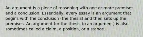 An argument is a piece of reasoning with one or more premises and a conclusion. Essentially, every essay is an argument that begins with the conclusion (the thesis) and then sets up the premises. An argument (or the thesis to an argument) is also sometimes called a claim, a position, or a stance.