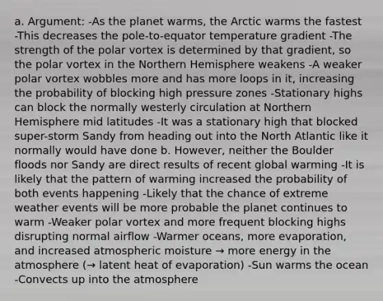 a. Argument: -As the planet warms, the Arctic warms the fastest -This decreases the pole-to-equator temperature gradient -The strength of the polar vortex is determined by that gradient, so the polar vortex in the Northern Hemisphere weakens -A weaker polar vortex wobbles more and has more loops in it, increasing the probability of blocking high pressure zones -Stationary highs can block the normally westerly circulation at Northern Hemisphere mid latitudes -It was a stationary high that blocked super-storm Sandy from heading out into the North Atlantic like it normally would have done b. However, neither the Boulder floods nor Sandy are direct results of recent global warming -It is likely that the pattern of warming increased the probability of both events happening -Likely that the chance of extreme weather events will be more probable the planet continues to warm -Weaker polar vortex and more frequent blocking highs disrupting normal airflow -Warmer oceans, more evaporation, and increased atmospheric moisture → more energy in the atmosphere (→ latent heat of evaporation) -Sun warms the ocean -Convects up into the atmosphere