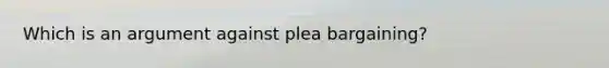 Which is an argument against plea bargaining?