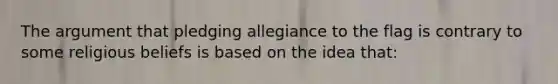 The argument that pledging allegiance to the flag is contrary to some religious beliefs is based on the idea that: