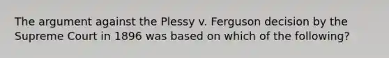 The argument against the Plessy v. Ferguson decision by the Supreme Court in 1896 was based on which of the following?