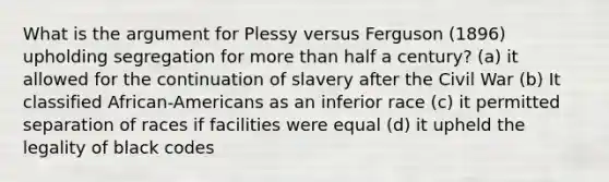 What is the argument for Plessy versus Ferguson (1896) upholding segregation for more than half a century? (a) it allowed for the continuation of slavery after the Civil War (b) It classified African-Americans as an inferior race (c) it permitted separation of races if facilities were equal (d) it upheld the legality of black codes