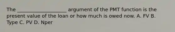 The ____________________ argument of the P​MT function is the present value of the loan or how much is owed now. A. FV B. Type C. PV D. Nper